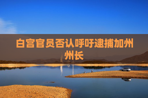 白宫官员否认呼吁逮捕加州州长