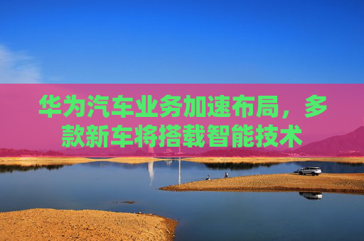 华为汽车业务加速布局，多款新车将搭载智能技术