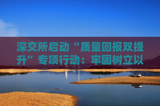 深交所启动“质量回报双提升”专项行动：牢固树立以投资者为本理念 推动提升上市公司质量和投资价值