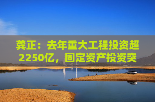 龚正：去年重大工程投资超2250亿，固定资产投资突破1万亿
