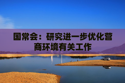 国常会：研究进一步优化营商环境有关工作