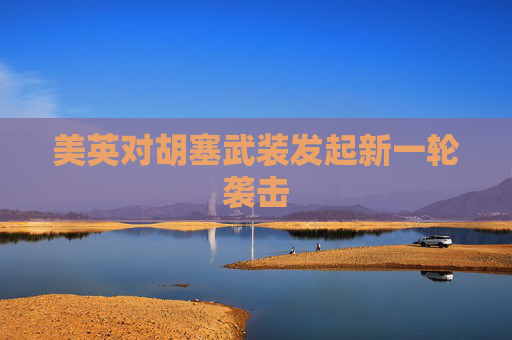 美英对胡塞武装发起新一轮袭击