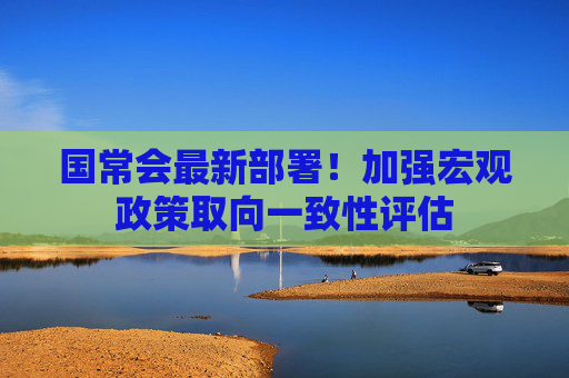 国常会最新部署！加强宏观政策取向一致性评估