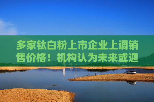 多家钛白粉上市企业上调销售价格！机构认为未来或迎来估值重估