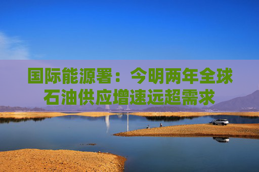 国际能源署：今明两年全球石油供应增速远超需求