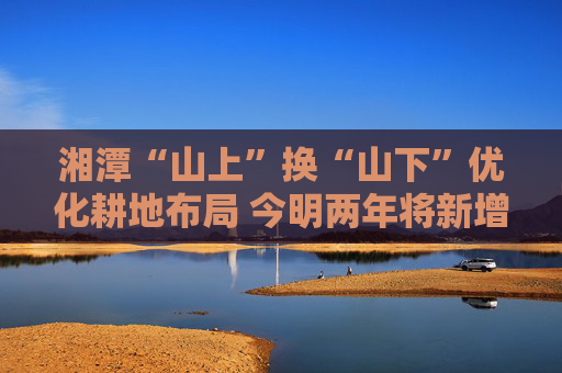 湘潭“山上”换“山下”优化耕地布局 今明两年将新增“百千万亩”良田示范片超百个