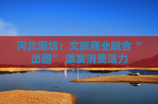 河北廊坊：文旅商业融合“出圈” 激发消费活力