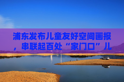 浦东发布儿童友好空间画报，串联起百处“家门口”儿童服务阵地