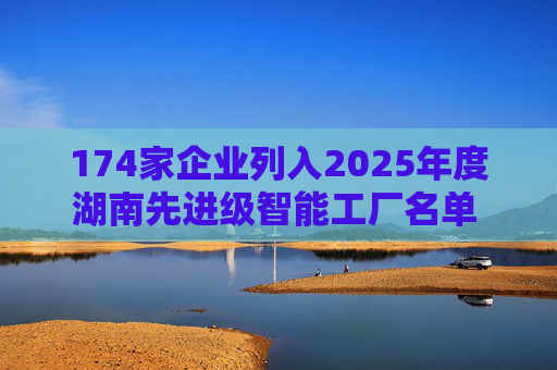 174家企业列入2025年度湖南先进级智能工厂名单 智能制造省内多点开花