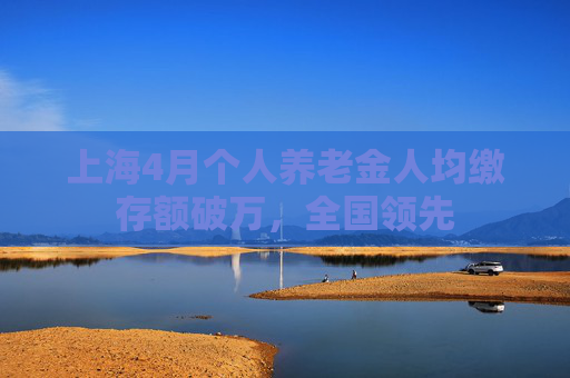 上海4月个人养老金人均缴存额破万，全国领先