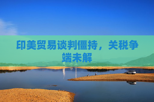 印美贸易谈判僵持，关税争端未解