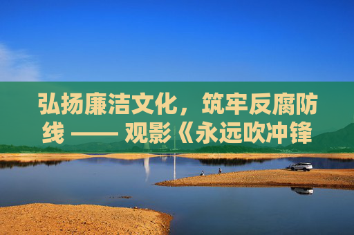 弘扬廉洁文化，筑牢反腐防线 —— 观影《永远吹冲锋号：铁规矩硬杠杠》