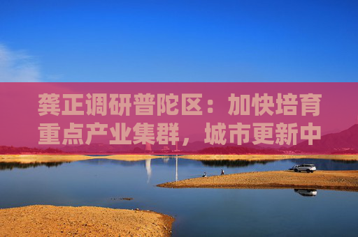 龚正调研普陀区：加快培育重点产业集群，城市更新中塑造新功能