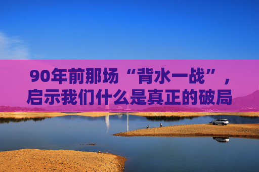 90年前那场“背水一战”，启示我们什么是真正的破局勇气