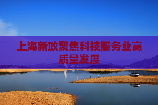 上海新政聚焦科技服务业高质量发展