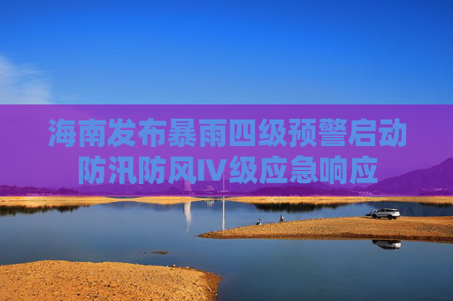 海南发布暴雨四级预警启动防汛防风Ⅳ级应急响应