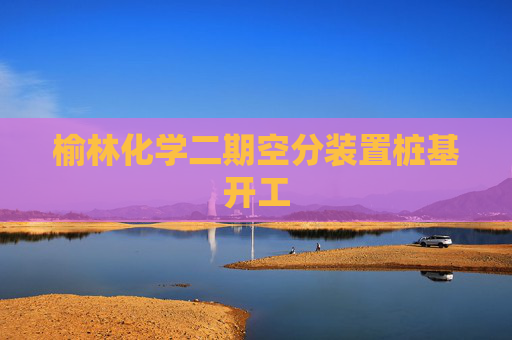 榆林化学二期空分装置桩基开工