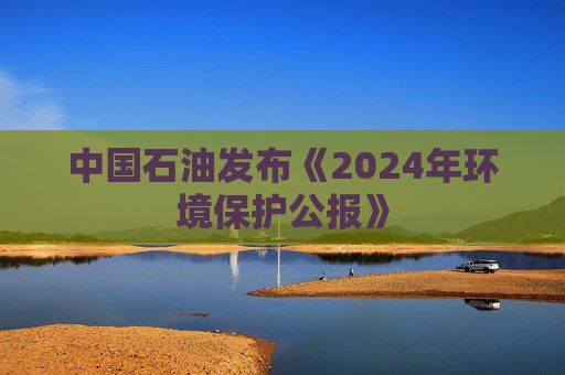 中国石油发布《2024年环境保护公报》