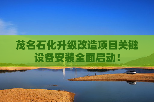 茂名石化升级改造项目关键设备安装全面启动！