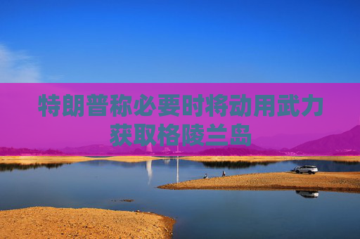 特朗普称必要时将动用武力获取格陵兰岛