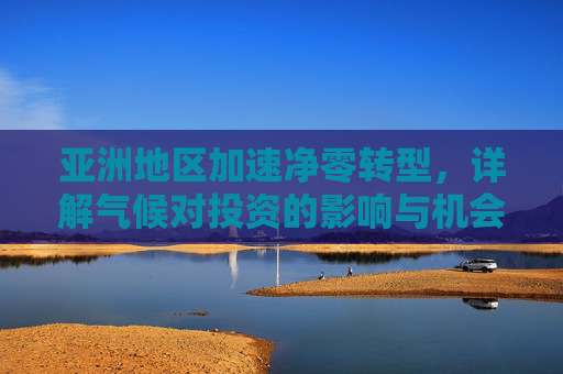 亚洲地区加速净零转型，详解气候对投资的影响与机会