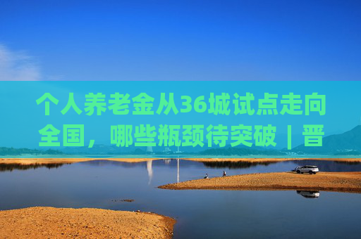 个人养老金从36城试点走向全国，哪些瓶颈待突破︱晋观医养