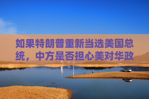 如果特朗普重新当选美国总统，中方是否担心美对华政策变化？外交部回应