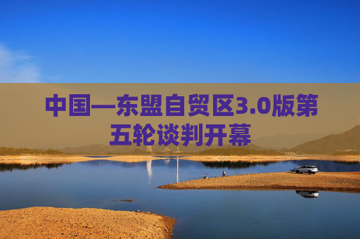 中国—东盟自贸区3.0版第五轮谈判开幕