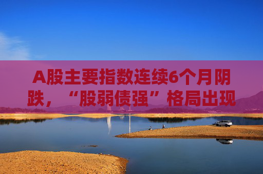 A股主要指数连续6个月阴跌，“股弱债强”格局出现