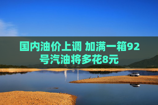 国内油价上调 加满一箱92号汽油将多花8元