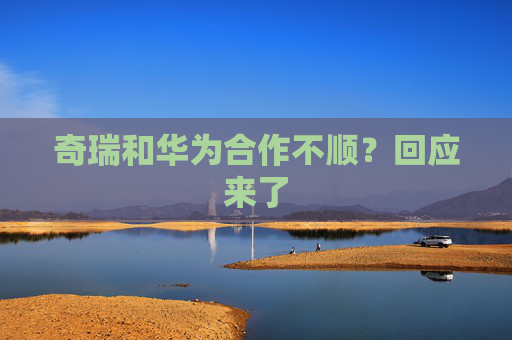 奇瑞和华为合作不顺？回应来了