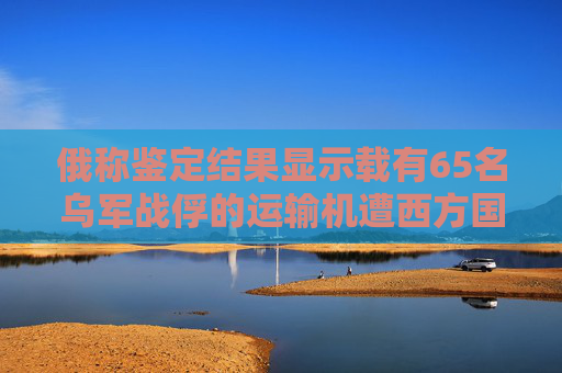 俄称鉴定结果显示载有65名乌军战俘的运输机遭西方国家所生产导弹攻击而坠毁