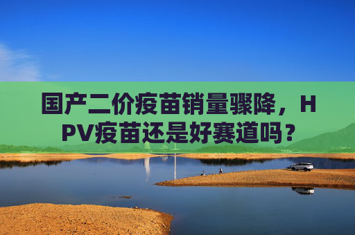 国产二价疫苗销量骤降，HPV疫苗还是好赛道吗？
