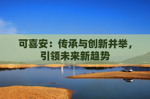 可喜安：传承与创新并举，引领未来新趋势
