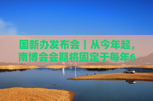 国新办发布会｜从今年起，南博会会期将固定于每年6月举办，共6天
