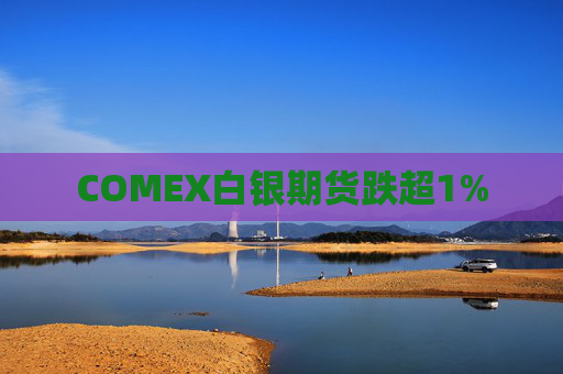 COMEX白银期货跌超1%