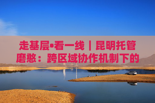 走基层•看一线｜昆明托管磨憨：跨区域协作机制下的开放协奏曲