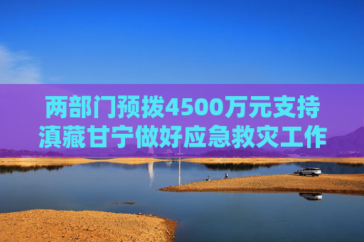 两部门预拨4500万元支持滇藏甘宁做好应急救灾工作