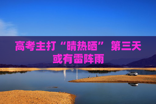 高考主打“晴热晒” 第三天或有雷阵雨