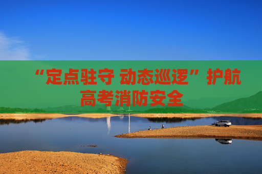 “定点驻守 动态巡逻”护航高考消防安全