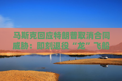 马斯克回应特朗普取消合同威胁：即刻退役“龙”飞船