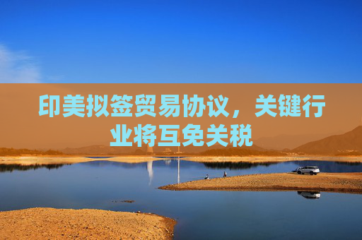印美拟签贸易协议，关键行业将互免关税