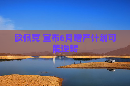 欧佩克 宣布6月增产计划可能逆转