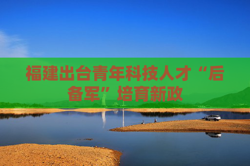 福建出台青年科技人才“后备军”培育新政