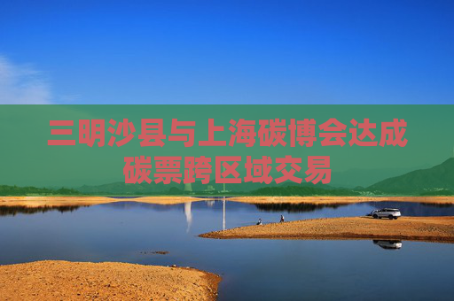 三明沙县与上海碳博会达成碳票跨区域交易