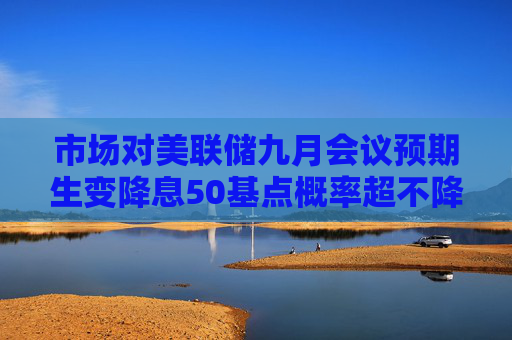 市场对美联储九月会议预期生变降息50基点概率超不降息