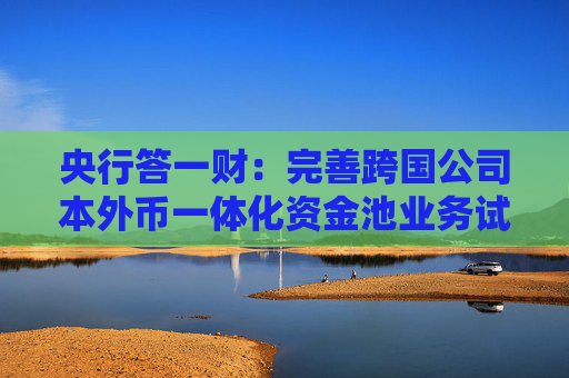 央行答一财：完善跨国公司本外币一体化资金池业务试点，稳步推进金融市场双向开放