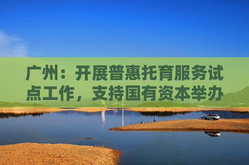 广州：开展普惠托育服务试点工作，支持国有资本举办托育服务集团