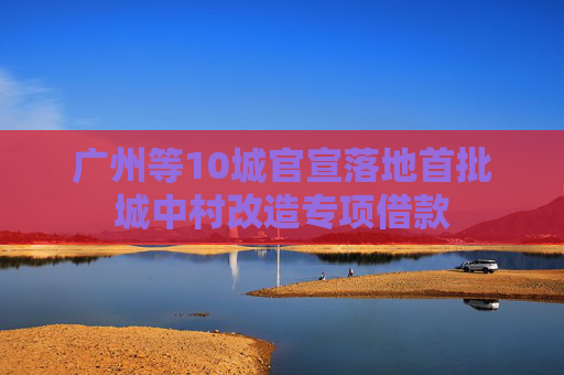广州等10城官宣落地首批城中村改造专项借款