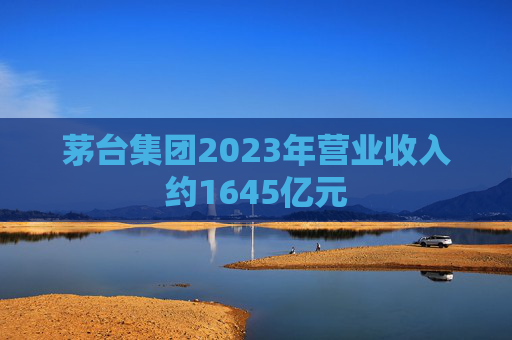 茅台集团2023年营业收入约1645亿元